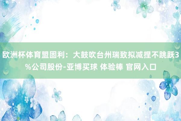 欧洲杯体育盟固利：大鼓吹台州瑞致拟减捏不跳跃3%公司股份-亚博买球 体验棒 官网入口