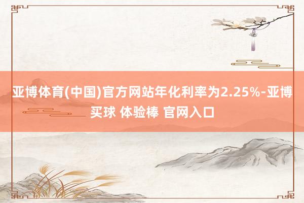 亚博体育(中国)官方网站年化利率为2.25%-亚博买球 体验棒 官网入口