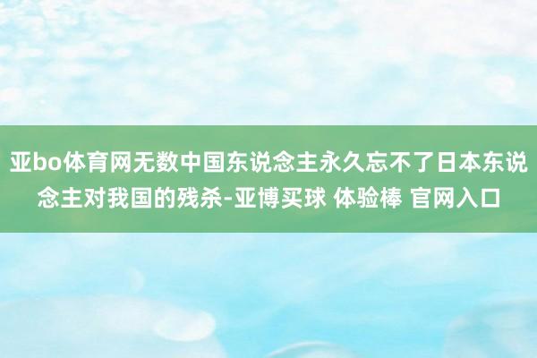 亚bo体育网无数中国东说念主永久忘不了日本东说念主对我国的残杀-亚博买球 体验棒 官网入口