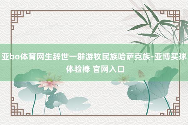 亚bo体育网生辞世一群游牧民族哈萨克族-亚博买球 体验棒 官网入口