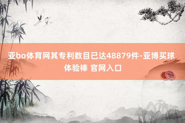 亚bo体育网其专利数目已达48879件-亚博买球 体验棒 官网入口