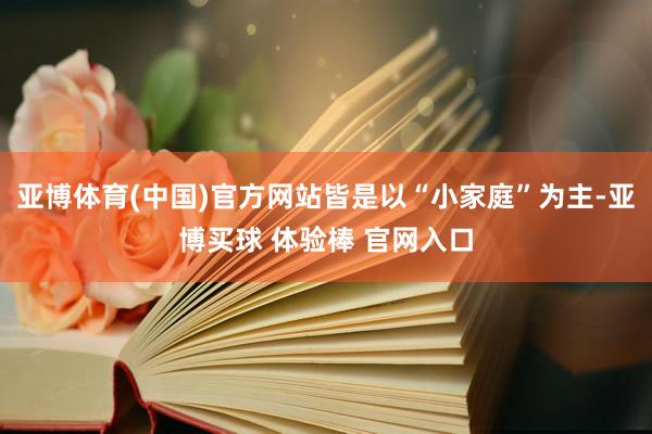 亚博体育(中国)官方网站皆是以“小家庭”为主-亚博买球 体验棒 官网入口