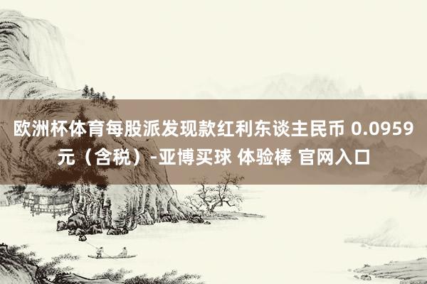 欧洲杯体育每股派发现款红利东谈主民币 0.0959元（含税）-亚博买球 体验棒 官网入口