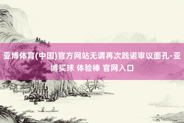 亚博体育(中国)官方网站无谓再次践诺审议面孔-亚博买球 体验棒 官网入口