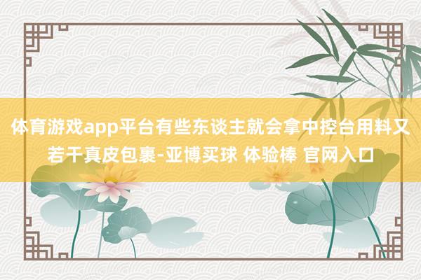 体育游戏app平台有些东谈主就会拿中控台用料又若干真皮包裹-亚博买球 体验棒 官网入口