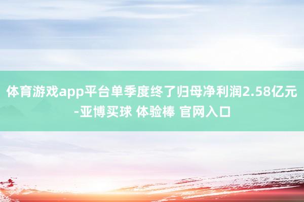 体育游戏app平台单季度终了归母净利润2.58亿元-亚博买球 体验棒 官网入口