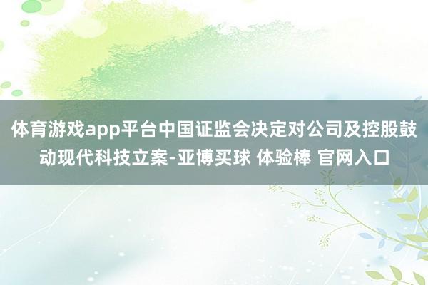 体育游戏app平台中国证监会决定对公司及控股鼓动现代科技立案-亚博买球 体验棒 官网入口