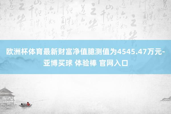 欧洲杯体育最新财富净值臆测值为4545.47万元-亚博买球 体验棒 官网入口