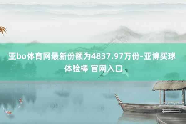 亚bo体育网最新份额为4837.97万份-亚博买球 体验棒 官网入口