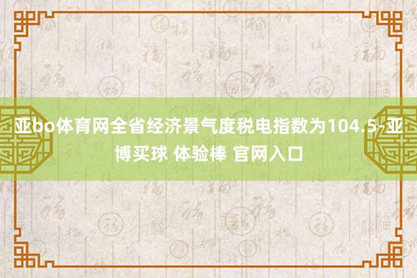 亚bo体育网全省经济景气度税电指数为104.5-亚博买球 体验棒 官网入口