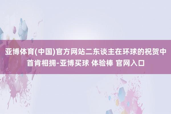 亚博体育(中国)官方网站二东谈主在环球的祝贺中首肯相拥-亚博买球 体验棒 官网入口