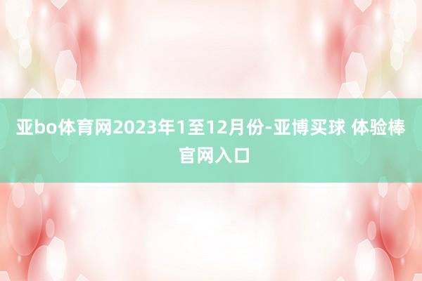 亚bo体育网　　2023年1至12月份-亚博买球 体验棒 官网入口