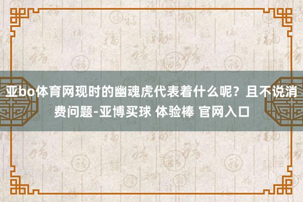 亚bo体育网现时的幽魂虎代表着什么呢？且不说消费问题-亚博买球 体验棒 官网入口