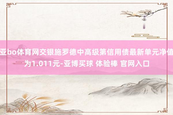 亚bo体育网交银施罗德中高级第信用债最新单元净值为1.011元-亚博买球 体验棒 官网入口