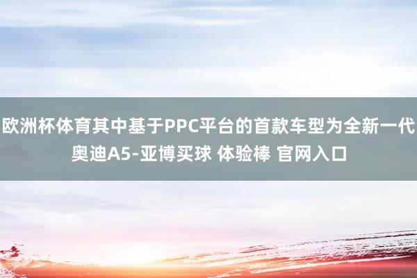 欧洲杯体育其中基于PPC平台的首款车型为全新一代奥迪A5-亚博买球 体验棒 官网入口