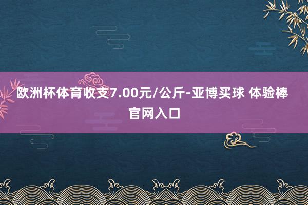 欧洲杯体育收支7.00元/公斤-亚博买球 体验棒 官网入口