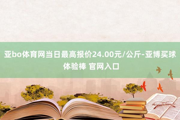 亚bo体育网当日最高报价24.00元/公斤-亚博买球 体验棒 官网入口