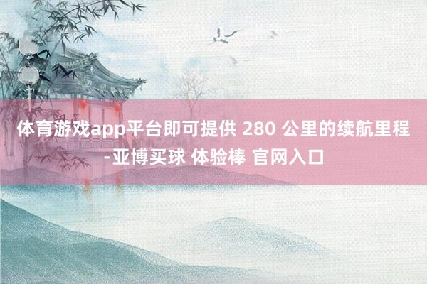 体育游戏app平台即可提供 280 公里的续航里程-亚博买球 体验棒 官网入口