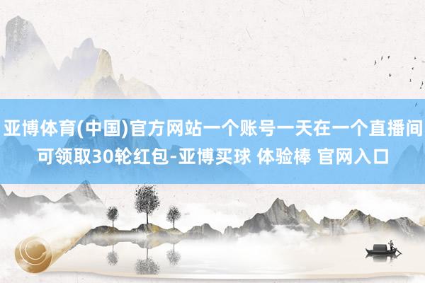 亚博体育(中国)官方网站一个账号一天在一个直播间可领取30轮红包-亚博买球 体验棒 官网入口