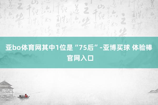 亚bo体育网其中1位是“75后”-亚博买球 体验棒 官网入口