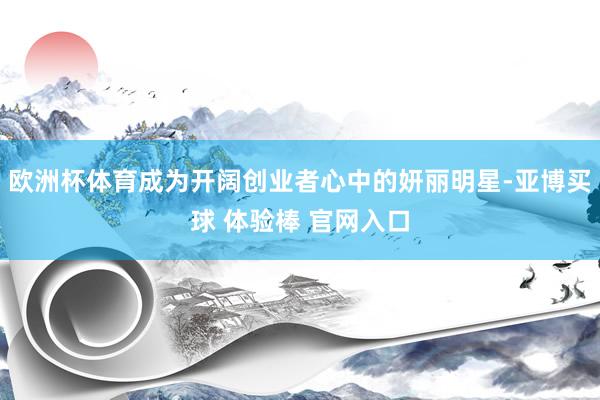 欧洲杯体育成为开阔创业者心中的妍丽明星-亚博买球 体验棒 官网入口