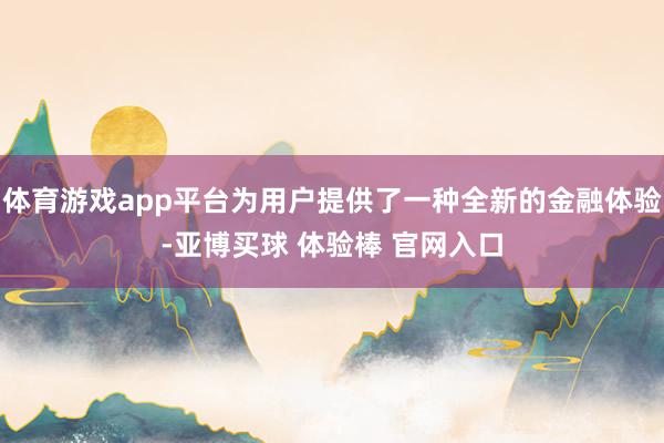 体育游戏app平台为用户提供了一种全新的金融体验-亚博买球 体验棒 官网入口
