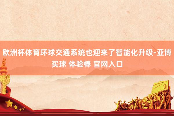 欧洲杯体育环球交通系统也迎来了智能化升级-亚博买球 体验棒 官网入口