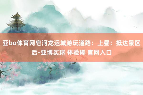 亚bo体育网皂河龙运城游玩道路：上昼：抵达景区后-亚博买球 体验棒 官网入口