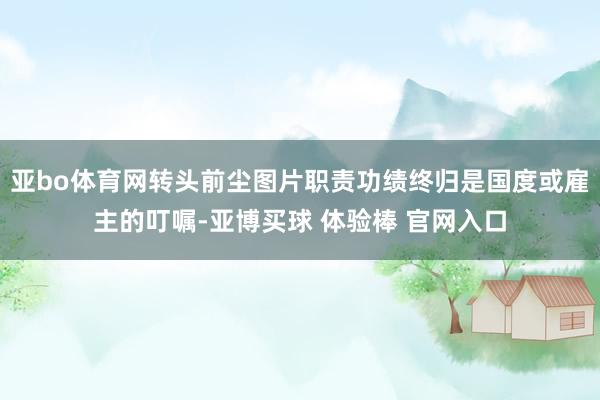 亚bo体育网转头前尘图片职责功绩终归是国度或雇主的叮嘱-亚博买球 体验棒 官网入口