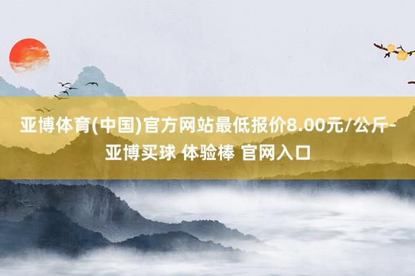 亚博体育(中国)官方网站最低报价8.00元/公斤-亚博买球 体验棒 官网入口