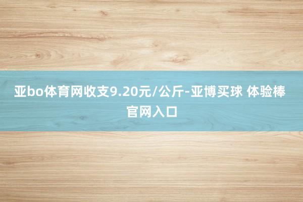 亚bo体育网收支9.20元/公斤-亚博买球 体验棒 官网入口