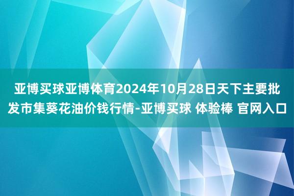 亚博买球亚博体育2024年10月28日天下主要批发市集葵花油价钱行情-亚博买球 体验棒 官网入口