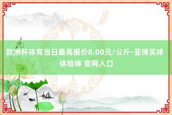 欧洲杯体育当日最高报价8.00元/公斤-亚博买球 体验棒 官网入口