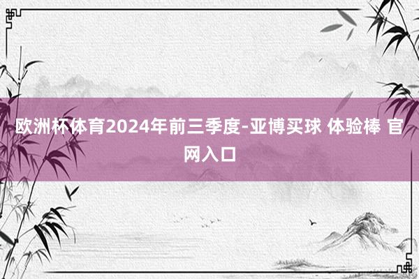 欧洲杯体育　　2024年前三季度-亚博买球 体验棒 官网入口