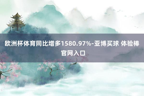 欧洲杯体育同比增多1580.97%-亚博买球 体验棒 官网入口