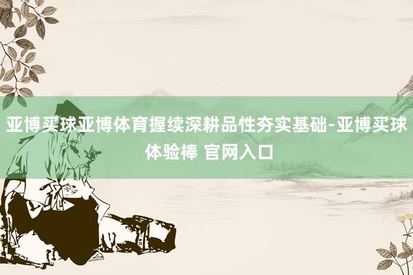 亚博买球亚博体育握续深耕品性夯实基础-亚博买球 体验棒 官网入口