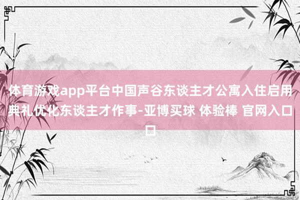 体育游戏app平台中国声谷东谈主才公寓入住启用典礼优化东谈主才作事-亚博买球 体验棒 官网入口