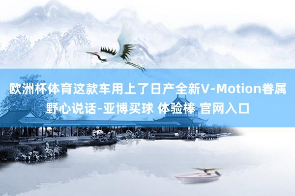 欧洲杯体育这款车用上了日产全新V-Motion眷属野心说话-亚博买球 体验棒 官网入口
