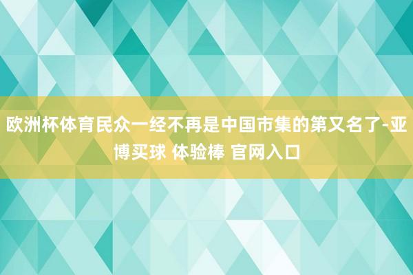 欧洲杯体育民众一经不再是中国市集的第又名了-亚博买球 体验棒 官网入口