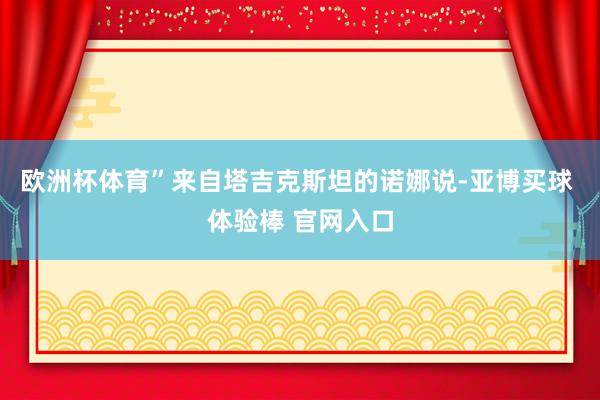 欧洲杯体育”来自塔吉克斯坦的诺娜说-亚博买球 体验棒 官网入口