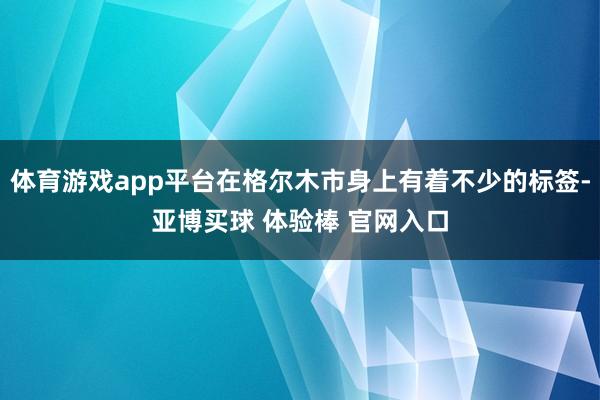 体育游戏app平台在格尔木市身上有着不少的标签-亚博买球 体验棒 官网入口