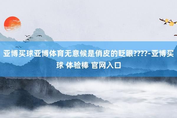 亚博买球亚博体育无意候是俏皮的眨眼????-亚博买球 体验棒 官网入口