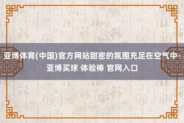 亚博体育(中国)官方网站甜密的氛围充足在空气中-亚博买球 体验棒 官网入口