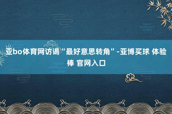 亚bo体育网访谒“最好意思转角”-亚博买球 体验棒 官网入口