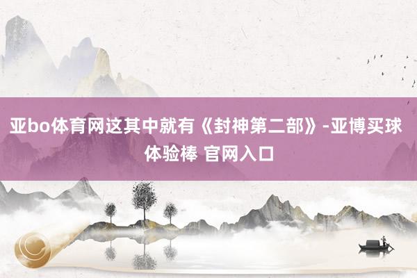 亚bo体育网这其中就有《封神第二部》-亚博买球 体验棒 官网入口