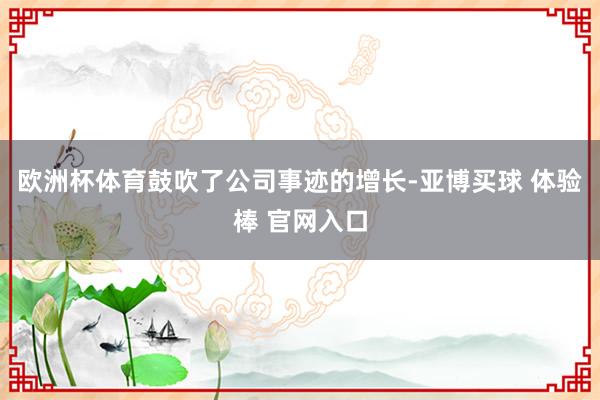 欧洲杯体育鼓吹了公司事迹的增长-亚博买球 体验棒 官网入口