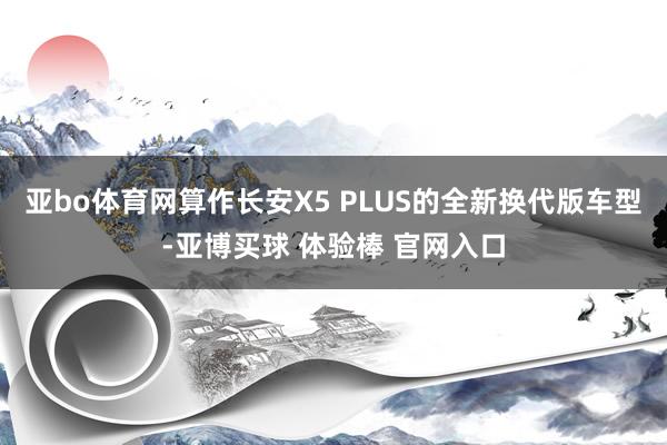 亚bo体育网算作长安X5 PLUS的全新换代版车型-亚博买球 体验棒 官网入口
