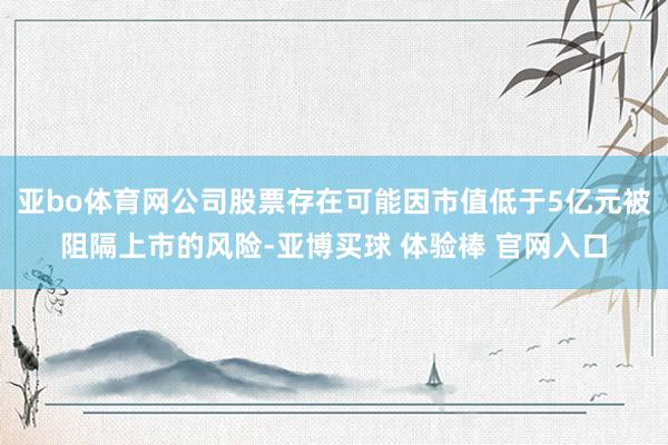 亚bo体育网公司股票存在可能因市值低于5亿元被阻隔上市的风险-亚博买球 体验棒 官网入口