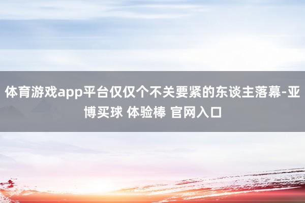 体育游戏app平台仅仅个不关要紧的东谈主落幕-亚博买球 体验棒 官网入口