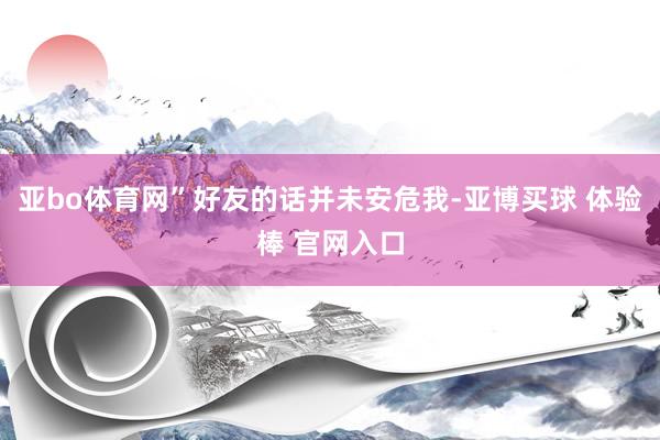 亚bo体育网”好友的话并未安危我-亚博买球 体验棒 官网入口